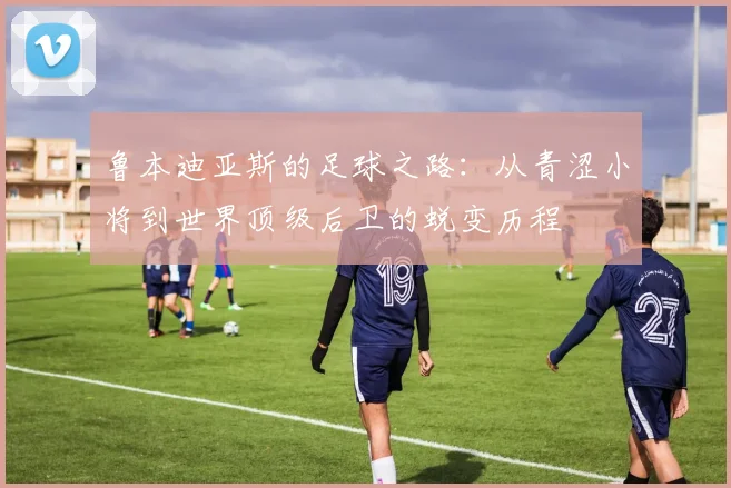 鲁本迪亚斯的足球之路：从青涩小将到世界顶级后卫的蜕变历程