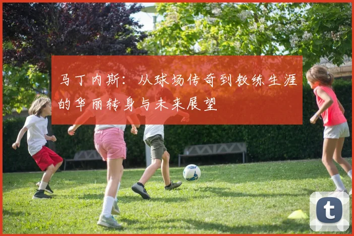 马丁内斯：从球场传奇到教练生涯的华丽转身与未来展望