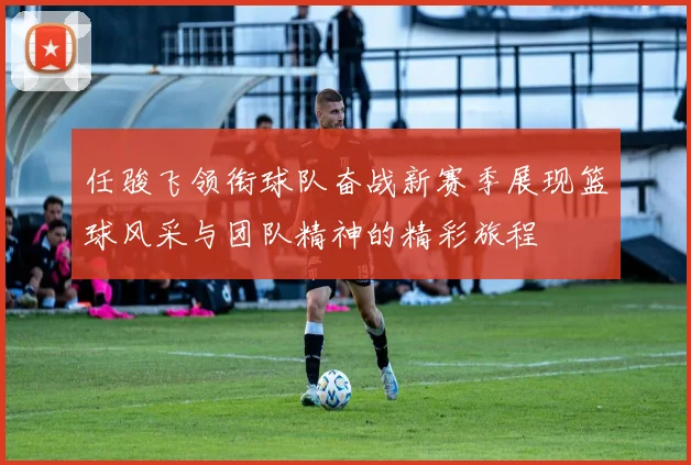 任骏飞领衔球队奋战新赛季展现篮球风采与团队精神的精彩旅程