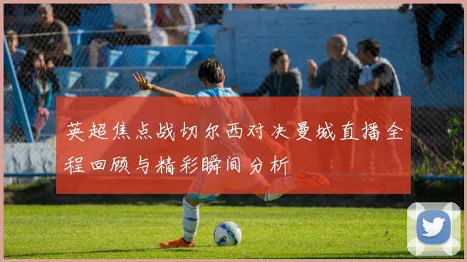 英超焦点战切尔西对决曼城直播全程回顾与精彩瞬间分析