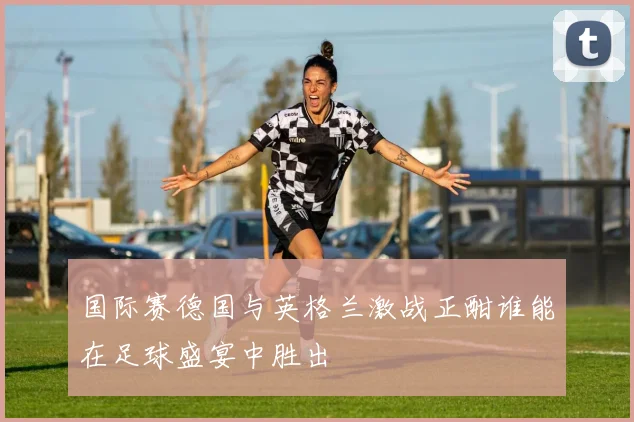 国际赛德国与英格兰激战正酣谁能在足球盛宴中胜出