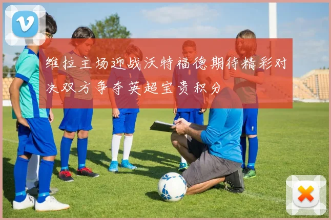 维拉主场迎战沃特福德期待精彩对决双方争夺英超宝贵积分