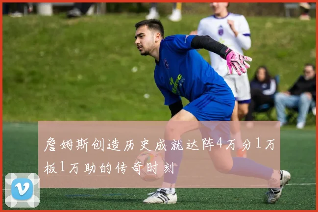 詹姆斯创造历史成就达阵4万分1万板1万助的传奇时刻