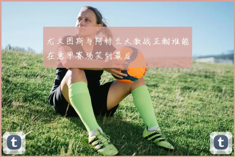 尤文图斯与阿特兰大激战正酣谁能在意甲赛场笑到最后