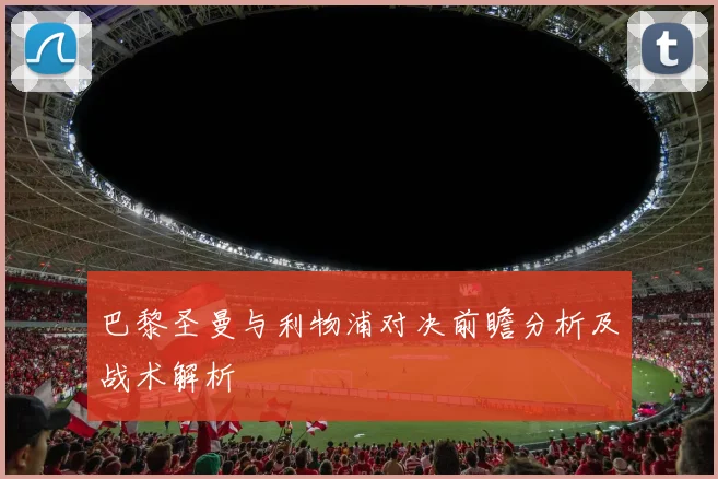 巴黎圣曼与利物浦对决前瞻分析及战术解析