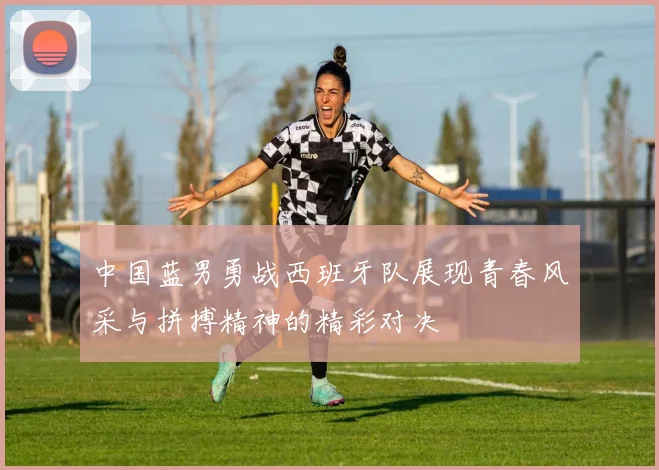 中国蓝男勇战西班牙队展现青春风采与拼搏精神的精彩对决