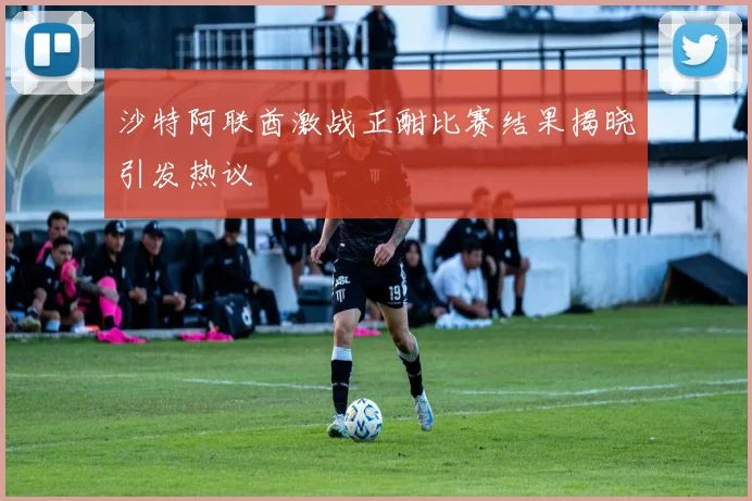 沙特阿联酋激战正酣比赛结果揭晓引发热议