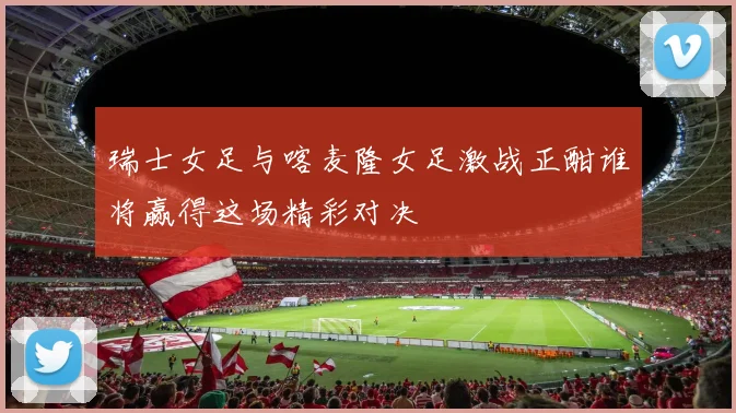 瑞士女足与喀麦隆女足激战正酣谁将赢得这场精彩对决