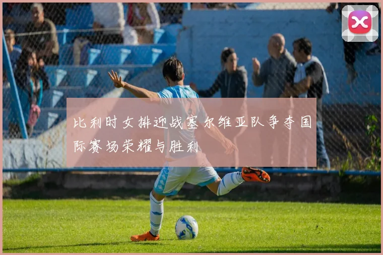 比利时女排迎战塞尔维亚队争夺国际赛场荣耀与胜利