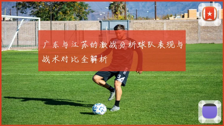 广东与江苏的激战分析球队表现与战术对比全解析