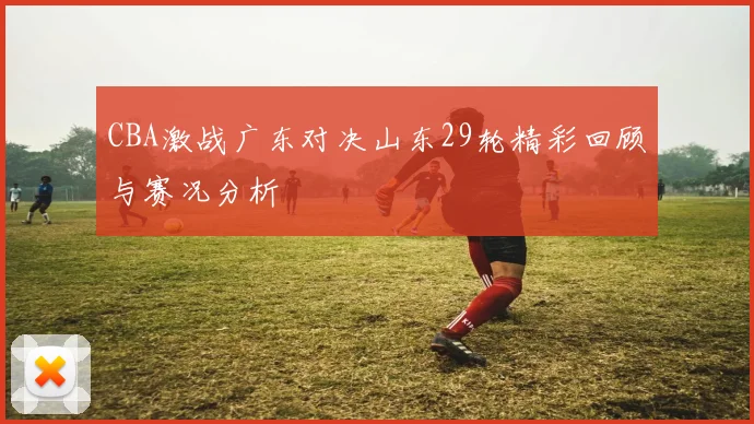CBA激战广东对决山东29轮精彩回顾与赛况分析