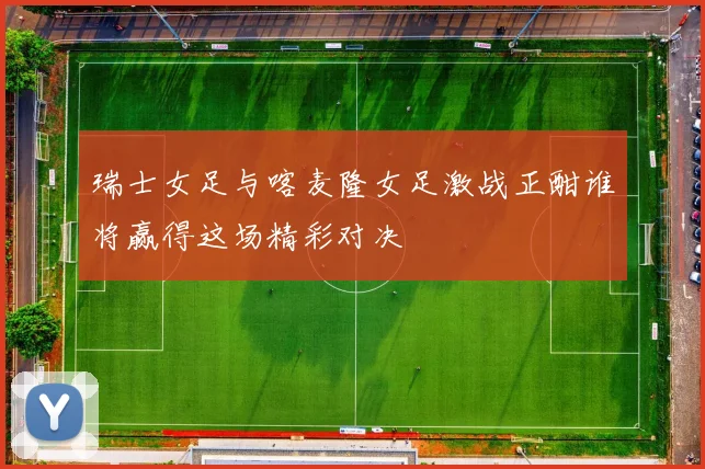 瑞士女足与喀麦隆女足激战正酣谁将赢得这场精彩对决