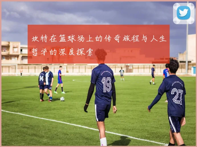 坎特在篮球场上的传奇旅程与人生哲学的深度探索