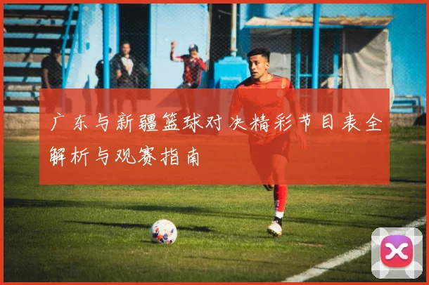 广东与新疆篮球对决精彩节目表全解析与观赛指南