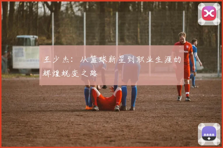 王少杰：从篮球新星到职业生涯的辉煌蜕变之路