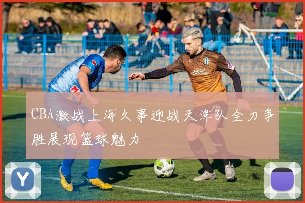 CBA激战上海久事迎战天津队全力争胜展现篮球魅力