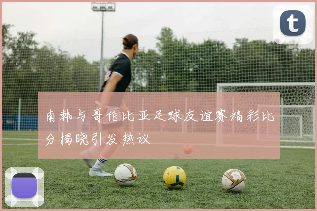 南韩与哥伦比亚足球友谊赛精彩比分揭晓引发热议