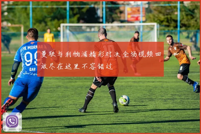 曼联与利物浦精彩对决全场视频回放尽在这里不容错过