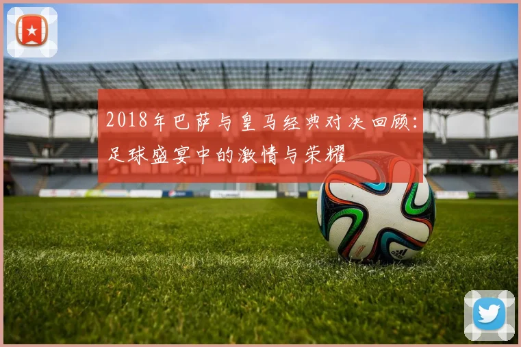 2018年巴萨与皇马经典对决回顾：足球盛宴中的激情与荣耀