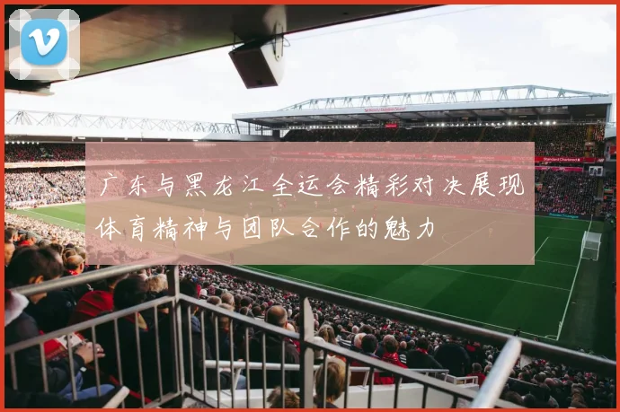 广东与黑龙江全运会精彩对决展现体育精神与团队合作的魅力