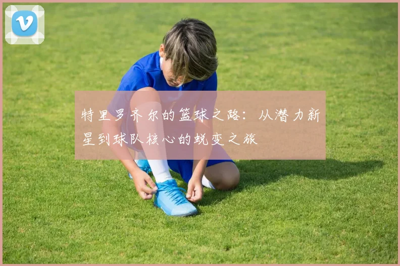 特里罗齐尔的篮球之路：从潜力新星到球队核心的蜕变之旅