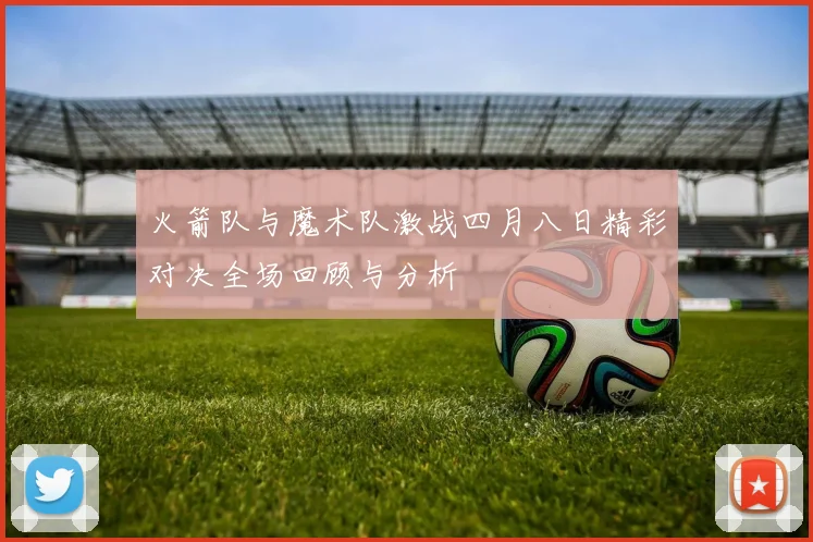 火箭队与魔术队激战四月八日精彩对决全场回顾与分析
