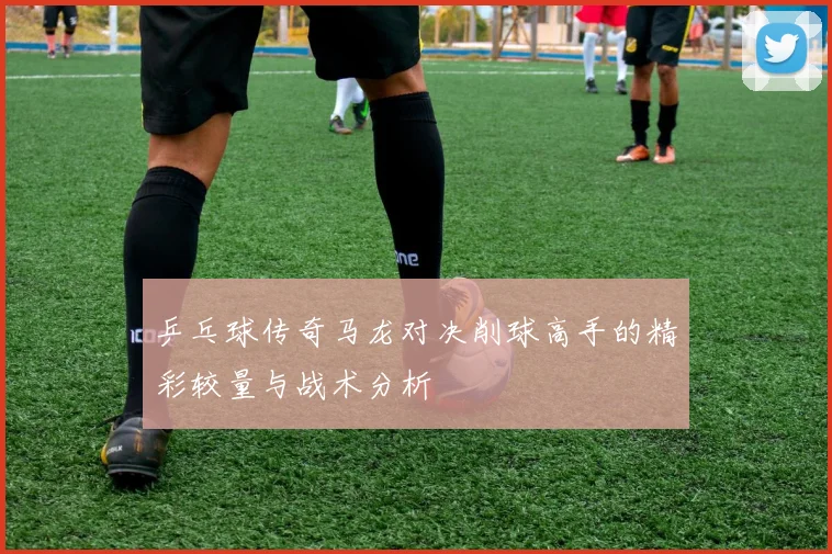 乒乓球传奇马龙对决削球高手的精彩较量与战术分析