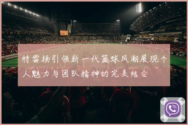 特雷杨引领新一代篮球风潮展现个人魅力与团队精神的完美结合