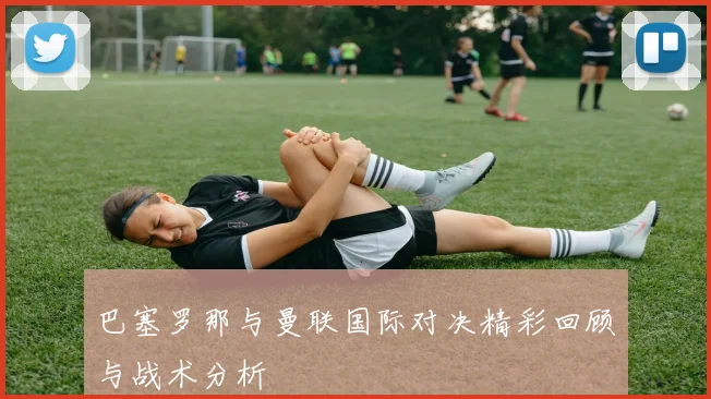 巴塞罗那与曼联国际对决精彩回顾与战术分析