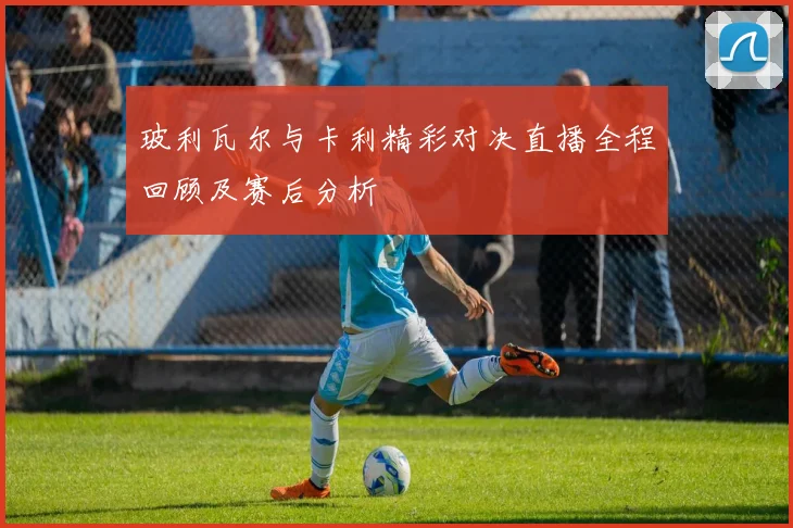 玻利瓦尔与卡利精彩对决直播全程回顾及赛后分析