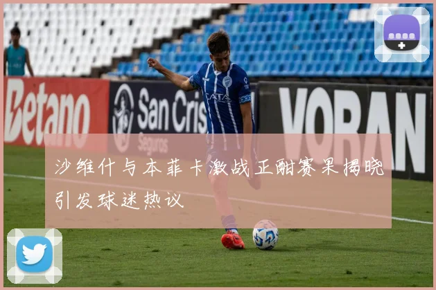 沙维什与本菲卡激战正酣赛果揭晓引发球迷热议