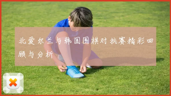 北爱尔兰与韩国围棋对抗赛精彩回顾与分析