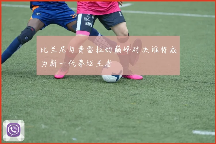 比兰尼与费雷拉的巅峰对决谁将成为新一代拳坛王者