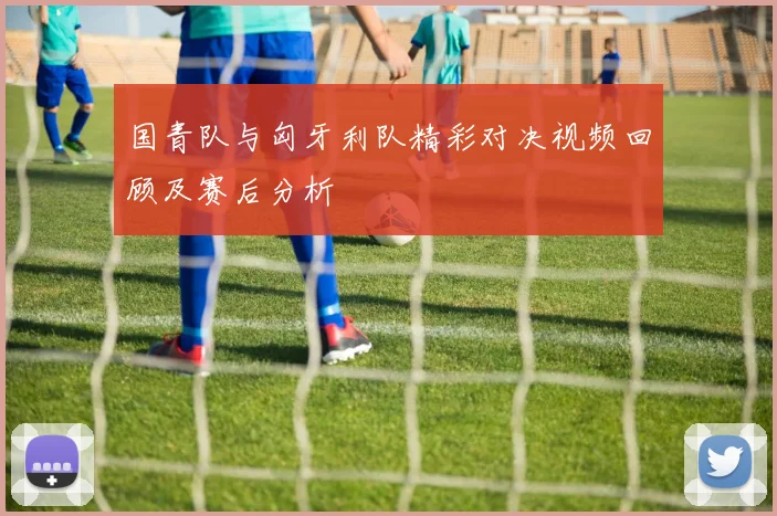 国青队与匈牙利队精彩对决视频回顾及赛后分析