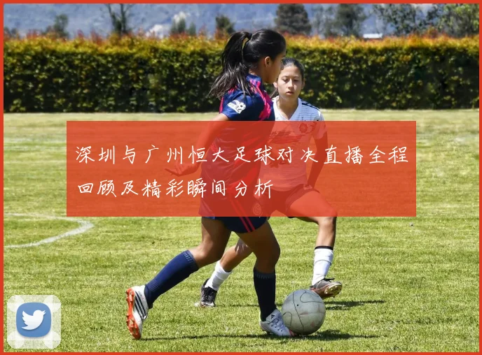 深圳与广州恒大足球对决直播全程回顾及精彩瞬间分析